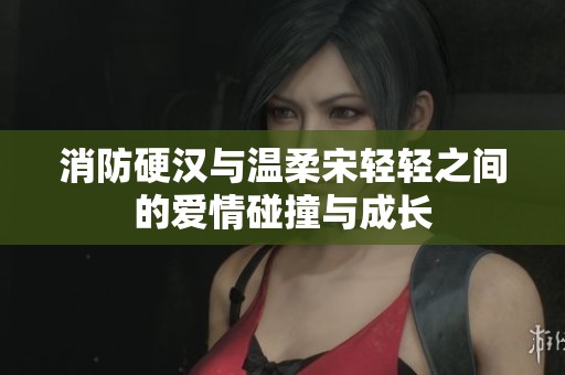 消防硬汉与温柔宋轻轻之间的爱情碰撞与成长