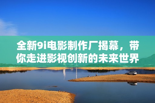 全新9i电影制作厂揭幕，带你走进影视创新的未来世界