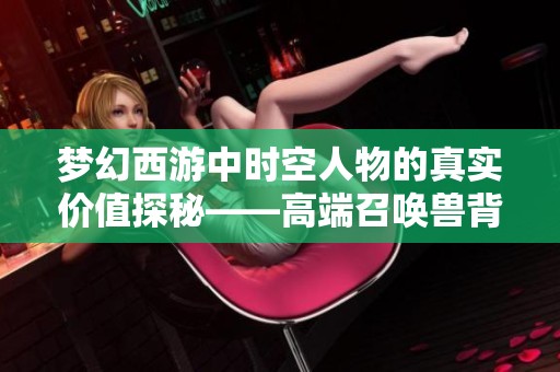 梦幻西游中时空人物的真实价值探秘——高端召唤兽背后的价格揭秘与分析