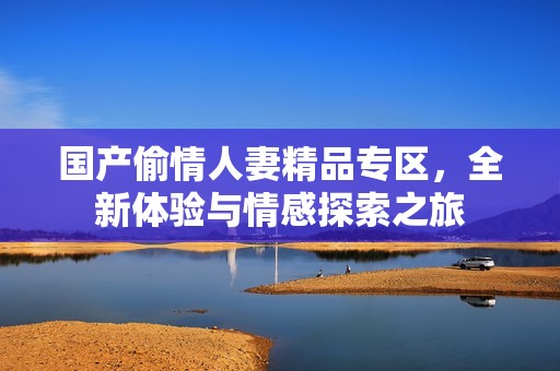 国产偷情人妻精品专区，全新体验与情感探索之旅