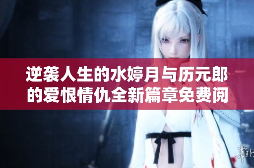 逆袭人生的水婷月与历元郎的爱恨情仇全新篇章免费阅读