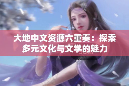 大地中文资源六重奏：探索多元文化与文学的魅力