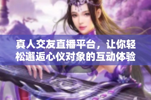 真人交友直播平台，让你轻松邂逅心仪对象的互动体验