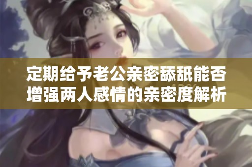 定期给予老公亲密舔舐能否增强两人感情的亲密度解析