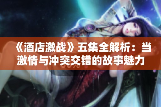 《酒店激战》五集全解析：当激情与冲突交错的故事魅力