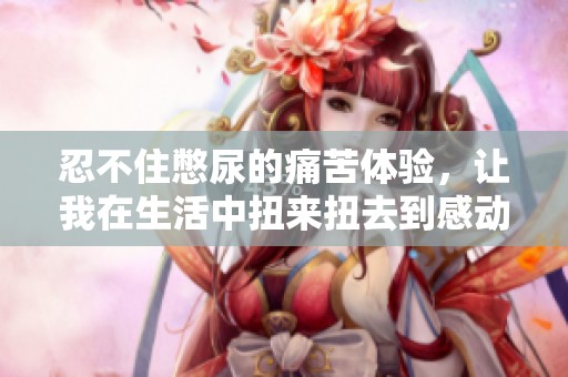 忍不住憋尿的痛苦体验，让我在生活中扭来扭去到感动落泪
