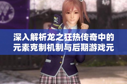 深入解析龙之狂热传奇中的元素克制机制与后期游戏元素的全面揭秘
