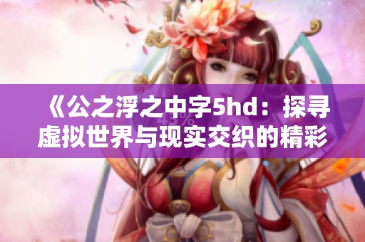 《公之浮之中字5hd：探寻虚拟世界与现实交织的精彩故事》