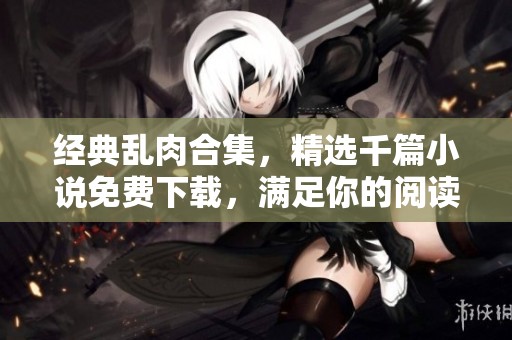 经典乱肉合集，精选千篇小说免费下载，满足你的阅读欲望