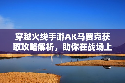 穿越火线手游AK马赛克获取攻略解析，助你在战场上玩得更尽兴与顺利