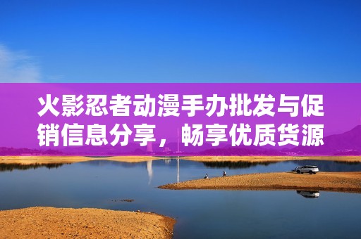 火影忍者动漫手办批发与促销信息分享，畅享优质货源与价格优惠