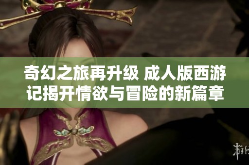 奇幻之旅再升级 成人版西游记揭开情欲与冒险的新篇章