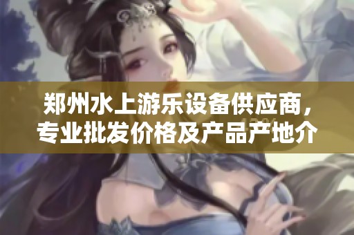 郑州水上游乐设备供应商，专业批发价格及产品产地介绍，尽享亲水乐趣