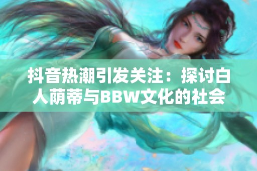 抖音热潮引发关注：探讨白人荫蒂与BBW文化的社会影响与发展动态
