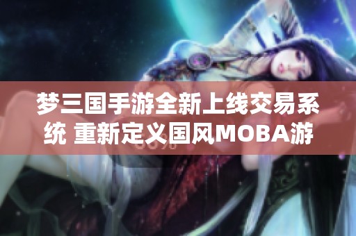 梦三国手游全新上线交易系统 重新定义国风MOBA游戏体验与荣耀之旅