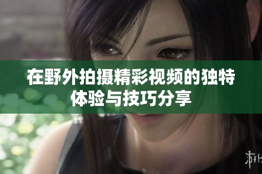 在野外拍摄精彩视频的独特体验与技巧分享