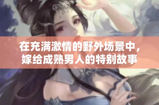 在充满激情的野外场景中，嫁给成熟男人的特别故事