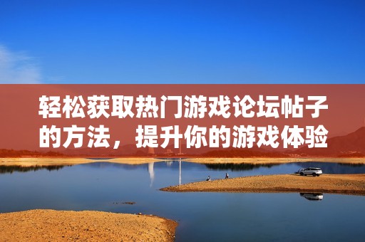 轻松获取热门游戏论坛帖子的方法，提升你的游戏体验与乐趣分享技巧