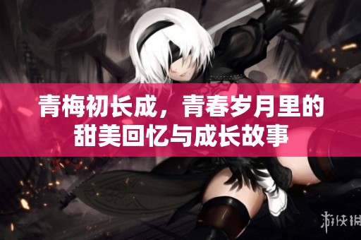 青梅初长成，青春岁月里的甜美回忆与成长故事