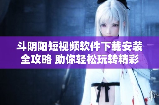 斗阴阳短视频软件下载安装全攻略 助你轻松玩转精彩短视频内容