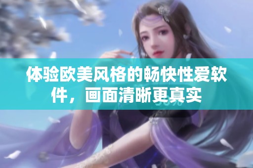 体验欧美风格的畅快性爱软件，画面清晰更真实