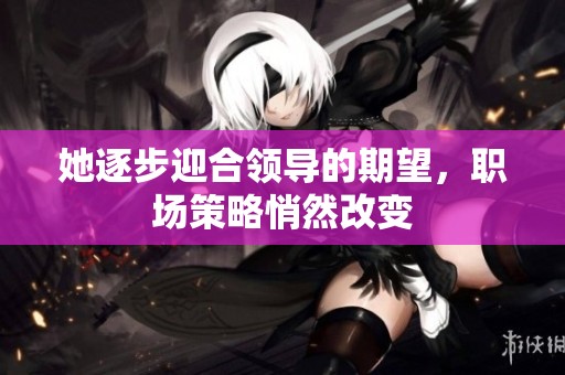 她逐步迎合领导的期望，职场策略悄然改变