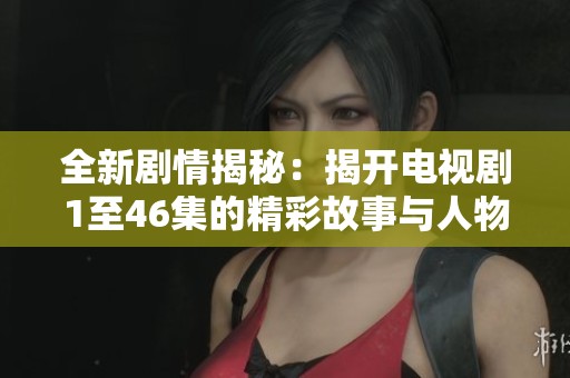 全新剧情揭秘：揭开电视剧1至46集的精彩故事与人物风貌