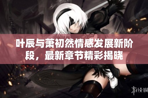 叶辰与萧初然情感发展新阶段，最新章节精彩揭晓
