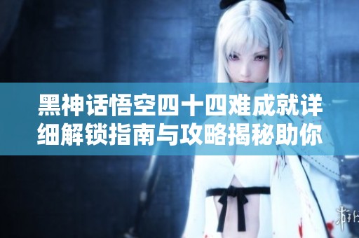 黑神话悟空四十四难成就详细解锁指南与攻略揭秘助你轻松达成目标