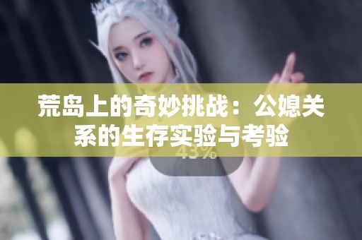荒岛上的奇妙挑战：公媳关系的生存实验与考验