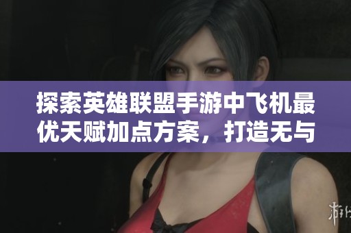 探索英雄联盟手游中飞机最优天赋加点方案，打造无与伦比的战力配置策略