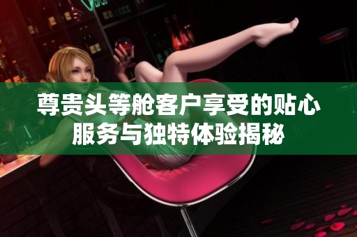 尊贵头等舱客户享受的贴心服务与独特体验揭秘