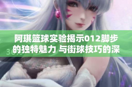 阿琪篮球实验揭示012脚步的独特魅力 与街球技巧的深度探索