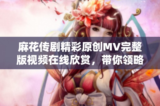 麻花传剧精彩原创MV完整版视频在线欣赏，带你领略独特魅力