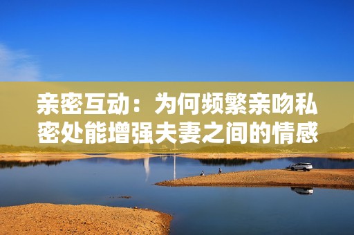 亲密互动：为何频繁亲吻私密处能增强夫妻之间的情感联系