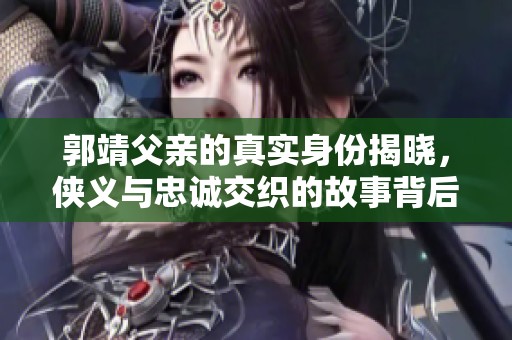 郭靖父亲的真实身份揭晓，侠义与忠诚交织的故事背后是什么
