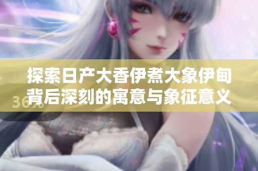 探索日产大香伊煮大象伊甸背后深刻的寓意与象征意义