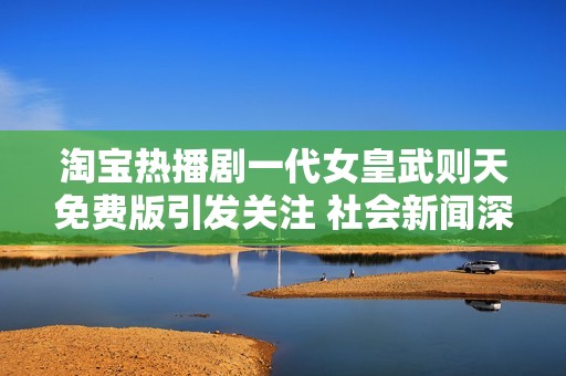 淘宝热播剧一代女皇武则天免费版引发关注 社会新闻深度解析