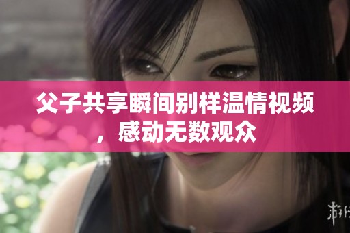父子共享瞬间别样温情视频，感动无数观众