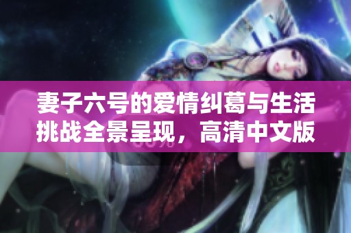 妻子六号的爱情纠葛与生活挑战全景呈现，高清中文版震撼上线