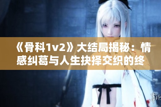 《骨科1v2》大结局揭秘：情感纠葛与人生抉择交织的终极时刻