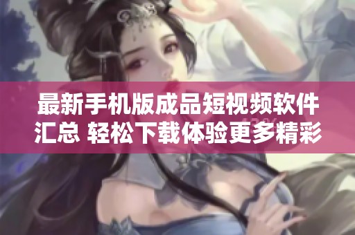 最新手机版成品短视频软件汇总 轻松下载体验更多精彩内容