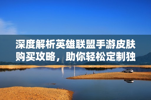 深度解析英雄联盟手游皮肤购买攻略，助你轻松定制独特英雄形象与风格