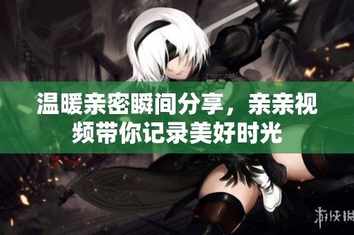 温暖亲密瞬间分享，亲亲视频带你记录美好时光