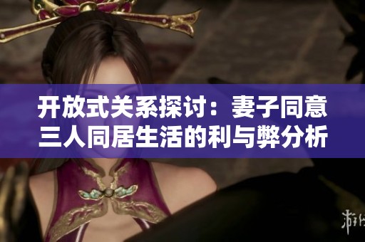 开放式关系探讨：妻子同意三人同居生活的利与弊分析