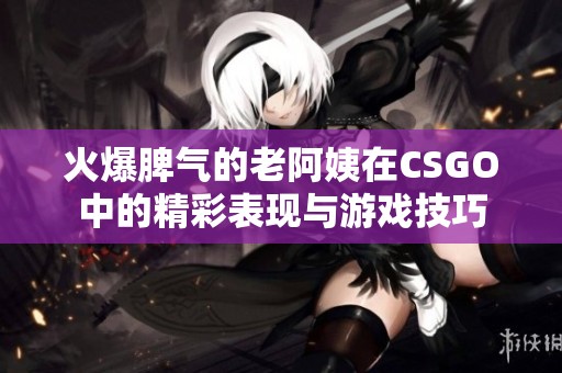 火爆脾气的老阿姨在CSGO中的精彩表现与游戏技巧