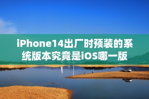 iPhone14出厂时预装的系统版本究竟是iOS哪一版