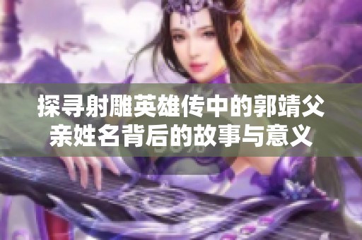探寻射雕英雄传中的郭靖父亲姓名背后的故事与意义