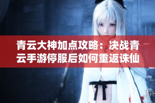 青云大神加点攻略：决战青云手游停服后如何重返诛仙手游的最佳玩法解析