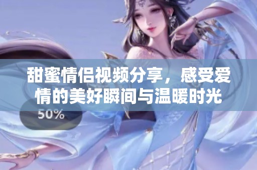 甜蜜情侣视频分享，感受爱情的美好瞬间与温暖时光